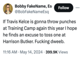 Bobby FakeName, Es @BobFakeNameEsq Follow If Travis Kelce is gonna throw punches at Training Camp again this year I hope he finds an excuse to toss one at Harrison Butker. F------ dweeb. • • 11:16 AM May 14, 2024 399.9K Views