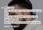66 SMS, triple X That's the only time I ever shoot below the neck (Skrr) Why you keep on shootin' if you know that n---- dead? (Skrr) That's the only kind of s--- that gets you some r DRAKE "I'M UPSET" MADE WITH THE GENIUS APP