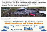 The town of Kyle, Texas is trying to break the record for the largest gathering of Kyles on May 18th. They need 2,326 Kyles to show up to get the record. 2024 Gathering of the Kyles Calendar Date: Saturday, May 18, 2024 - 11:30am Add to your calendar Outlook (Ca)- Google Back to calendar = Heed the call to the Gathering of the Kyles ORLD RECOR May 18 • 1 PM at the Kyle OFFICIAL FAIR ATTEMPT A TEX-TRAVAGANZA Kyles of the world-We Need Your Help!. We are asking you to once again answer the Call of the Kyle to break the GUINNESS WORLD RECORDS ™ for the largest same-name, first name only gathering at the Kyle Fair A Tex-Travaganza on Saturday, May 18 at Lake Kyle Park.
