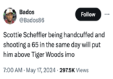 Bados @Bados86 Follow Scottie Scheffler being handcuffed and shooting a 65 in the same day will put him above Tiger Woods imo • • 7:00 AM May 17, 2024 297.5K Views