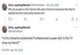 Chris, aspiring Marxist @WriteToRebel Nov 26, 2022 • Why do people on the internet talk about fictional characters like they're people that fans have petty drama with ○ 2 27 Chris, aspiring Marxist 11 山 @WriteToRebel "Is this character problematic? Is Mastercard a queer ally? Is this TV show my friend?" 6:15 PM Nov 26, 2022 ...