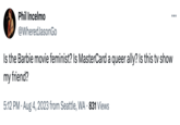 Phil Incelmo @WheredJasonGo Is the Barbie movie feminist? Is MasterCard a queer ally? Is this tv show my friend? 5:12 PM ⚫ Aug 4, 2023 from Seattle, WA 831 Views ...