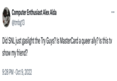 Computer Enthusiast Alex Alda @tmbg13 Did SNL just gaslight the Try Guys? Is MasterCard a queer ally? Is this tv show my friend? 9:28 PM Oct 9, 2022 ...
