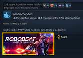 234 people found this review helpful 68 people found this review funny Recommended 1446 11.3 hrs last two weeks / 11.3 hrs on record (2.8 hrs at review time) Posted: 15 May @ 9:21pm I get to shoot ♥♥♥♥ while Kendrick calls Drake a p-------- ROBOBEAT SHOOT TO THE RHYTHM Award