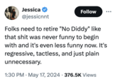 Jessica @jessicnnt Follow ... Folks need to retire "No Diddy" like that s--- was never funny to begin with and it's even less funny now. It's regressive, tactless, and just plain unnecessary. • 1:30 PM May 17, 2024 376.5K Views