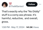 100 Follow @TheMSeries1 That's exactly why the "No Diddy" stuff is a corny ass phrase. It's harmful, reductive, and overall, gross. • 1:58 PM May 17, 2024 141.9K Views