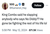 500 2 Follow @Kameron Hay King Combs said he slapping anybody who says No Diddy?? He gone be fighting the rest of his life lol • • 5:58 PM ⚫ May 12, 2024 871.5K Views