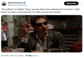 Kevin Finnerty @timeimmemorial_ Subscribe "it's called 'no diddy' Tone. we say that now instead of 'no h---'. I still think 'no vito' is funnier but it's still one for the books" 8:12 PM Mar 28, 2024 177.9K Views •