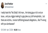 ZenoTheRuler @iHoodscholar ... I really hate this "No Diddy" s--- man... him being gay or bi is not an issue... and you n----- making it a gay joke cuz y'all homophobic... but there are victims... human trafficking/assault allegations... like TF wrong with you dumbasses? • 12:13 AM Apr 7, 2024 66.5K Views