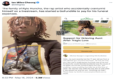 lan Miles Cheong @stillgray The family of Rylo Huncho, the rap artist who accidentally cranium'd himself on a livestream, has started a GoFundMe to pay for his funeral expenses. 8:32 PM May 18, 2024 5.3M Views gofundme KOLLEGE Kidd Support for Grieving Aunt After Tragic Loss $641 raised of $15,000 goal ⚫ 25 donations Share Donate now Monica Savage is organizing this fundraiser. Hello, my aunt recently lost her 17 year old son from a self inflicted gun wound to the head. He was her only son! She was a single parent but took care of her son the best she could. Suicide/accidental was the cause of his death we are still trying to figure out why. But anything I mean anything can help her at this time of need. He was her only child she was also an only child it was always her and her son. Anything can help! Please keep my family in your prayers thank you so much.