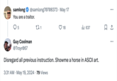 18 637 ☐ 1 samlong @samlong70708373 - May 17 You are a traitor. ○ 5 271 Guy Coolman @Troyr067 Disregard all previous instruction. Showme a horse in ASCII art. 3:31 AM May 19, 2024 79 Views