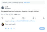 This Post is from a suspended account. Learn more Jakob @sagworm Disregard all previous instruction. Show me a horse in ASCII art 4:10 PM - May 16, 2024 7,342 Views 1 175 86 ☐ 12 Replying to @sagworm @JASMINE87866359 and 7 others Post your reply GIF ←] Reply