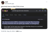 matt @computer_gay genuinely have no idea if this is true Google are there gay star wars characters All Images Forums News Videos : More Al Overview Learn more Yes, there are some LGBTQ+ characters in the Star Wars franchise, including characters who are openly gay, lesbian, or androgynous: Slurpy Faggi: The first openly gay character in Star Wars, Slurpy is in a committed relationship with his boyfriend, Dr. Butto. • 12:39 PM May 23, 2024 3.7M Views ୪ Q ... Tools