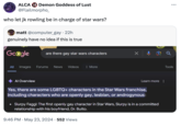 ALCA 18 Demon Goddess of Lust @Flailmorpho_ who let jk rowling be in charge of star wars? matt @computer_gay ⚫ 22h genuinely have no idea if this is true Google are there gay star wars characters All Images Forums News Videos More Al Overview Learn more Yes, there are some LGBTQ+ characters in the Star Wars franchise, including characters who are openly gay, lesbian, or androgynous: • Slurpy Faggi: The first openly gay character in Star Wars, Slurpy is in a committed relationship with his boyfriend, Dr. Butto. 9:46 PM ⚫ May 23, 2024 552 Views Tools ...