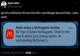 Dylan Hafer @thedylanhafer got this notification 30 seconds after I saw Morgan Spurlock died... nasty work! 3 Make today a McNuggets holiday $2 10pc Chicken McNuggets. Order in the App & select your pickup option. At participating McDonald's. now . 11:09 AM · May 24, 2024 28.9K Views .