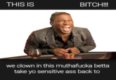 THIS IS BITCH!!!! we clown in this muthafucka betta take yo sensitive ass back to