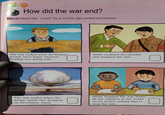 활동 How did the war end? How did World War 2 end? Try to find the right content and pictures. The war ended when all German people were happy because farming was going well. Hitler realized his mistake and stopped the war. The war ended when the atomic bomb was dropped on Hiroshima, Japan Hitler stopped the war when all the children in the world wrote letters asking him to stop the war. +