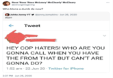 Ross 'Ross 'Ross McLeary' McClearly' McCleary @strongmisgiving Who blons a dumb de now? Johto Jonny YT @jonny_tompkins Jun 26, 2020 Well? ← Tweet HEY COP HATERS! WHO ARE YOU GONNA CALL WHEN YOU HAVE THE FROM THAT BUT CAN'T ARE GONNA DO? • 1:52 am 22 Jun 20 Twitter for iPhone 2:37 PM Jun 26, 2020