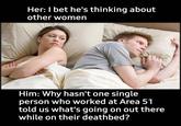 I'm so curious Her: I bet he's thinking about other women Him: Why hasn't one single person who worked at Area 51 told us what's going on out there while on their deathbed?