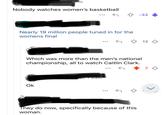 njoyer07 1h Nobody watches women's basketball 25m Nearly 19 million people tuned in for the womens final -32 Which was more than the men's national championship, all to watch Caitlin Clark. mjoyer 07 • 23m Ok They do now, specifically because of this woman. 12 7 3