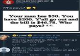 She had that coming W WORLDSTARHIPHOP @WORLDSTAR Who pays? Your man has $50. You have $200. Y'all go out and the bill is $46.78. Who pays? ●● Lynori @noris_life. 51m Replying to @WORLDSTAR The real question is, Why am I dating a dude with only 50? 9 179 45 AMB @SueNamedBoy • 48m Because the guys with money all go for hot ladies. 35 112 1,090