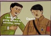 I think we're going to have to Damn kill hitler, hitler 4