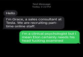 Text Message Today 3:22 PM Hello I'm Grace, a sales consultant at Tesla. We are recruiting part- time online staff. I'm a clinical psychologist but I mean Elon certainly needs his head f------ examined