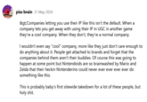 piss brain 31 May 2024 &gt;Companies letting you use their IP like this isn't the default. When a company lets you get away with using their IP in UGC in another game they're a cool company. When they don't, they're a normal company. I wouldn't even say "cool" company, more like they just don't care enough to do anything about it. People get attached to brands and forget that the companies behind them aren't their buddies. Of course this was going to happen at some point but Nintendoids are so brainwashed by Mario and Zelda that their heckin Nintenderino could never ever ever ever ever do something like this. This is probably baby's first sitewide takedown for a lot of these people, but h--------.