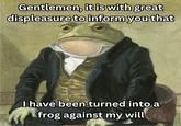 Gentlemen, it is with great displeasure to inform you that I have been turned into a frog against my will