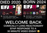 DIED 2020 EFP EVERY FRAME A PAUSE 59 11:44:08 EFAP #59 - Responding to Jenny Nicholson's "Well, I didn... Mooler. 684K views - 4 vears ado BORN 2024 EFAP EVERY FRAME A PAUSE 287 7:00:02 EFAP #287 - "YouTube Critics Are Lying to You" - A Cautiona... Mooler. 29K views. 20 hours ago WELCOME BACK COMICALLY LONG REACTIONARY EFAP RESPONSE TO A 30 MINUTE VIDEO ESSAY
