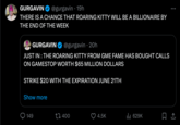 GURGAVIN @gurgavin - 19h THERE IS A CHANCE THAT ROARING KITTY WILL BE A BILLIONAIRE BY THE END OF THE WEEK GURGAVIN @gurgavin- 20h JUST IN: THE ROARING KITTY FROM GME FAME HAS BOUGHT CALLS ON GAMESTOP WORTH $65 MILLION DOLLARS STRIKE $20 WITH THE EXPIRATION JUNE 21TH Show more 149 400 4.5K Ill 629K □ ↑