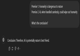Premise 1. Humanity is dangerous to nature Premise 2. Al, when handled carelessly, could wipe out humanity What's the conclusion? Conclusion: Therefore, Al is potentially nature's best friend.