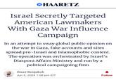 HAARETZ Israel Secretly Targeted American Lawmakers With Gaza War Influence Campaign In an attempt to sway global public opinion on the war in Gaza, fake accounts and sites spread pro-Israel and Islamophobic content. The operation was orchestrated by Israel's Diaspora Affairs Ministry and run by a political campaigning firm Omer Benjakob Jun 5, 2024 1:08 pm IDT Follow