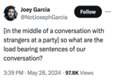 Joey Garcia @NotJosephGarcia Follow [in the middle of a conversation with strangers at a party] so what are the load bearing sentences of our conversation? • 3:39 PM May 28, 2024 97.8K Views