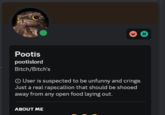 User is suspected to be unfunny and cringe. Pootis pootislord Bitch/Bitch's > User is suspected to be unfunny and cringe. Just a real rapscallion that should be shooed away from any open food laying out. ABOUT ME #