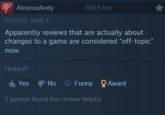 This controversy nowadays AtronoxAndy POSTED: JUNE 7 159.6 hrs Apparently reviews that are actually about changes to a game are considered "off-topic" now. Helpful? Yes No Funny Award 1 person found this review helpful