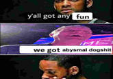 y'all got any fun ME we got abysmal dogshit