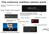 The unfunny redditor starter pack Active in r/AskReddit, r/memes, r/trashy 569,475 Comment Karma Says "doggo" and "pupper" "Wow so disgusting, what's the link so I can warn people not to look at it?" 18 Awards "sigh*unzips*** "asking for a friend" "take my upvote and leave" 7.9k Says "the wife" u/PM-ME-YOUR-FEET69420 1,500 "not my proudest fap" 307 Х