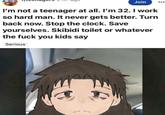 Join I'm not a teenager at all. I'm 32. I work so hard man. It never gets better. Turn back now. Stop the clock. Save yourselves. Skibidi toilet or whatever the f--- you kids say Serious