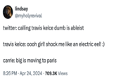 lindsay @myholyrevival twitter: calling travis kelce dumb is ableist travis kelce: oooh girl! shock me like an electric eel! :) carrie: big is moving to paris 8:26 PM ⚫ Apr 24, 2024 709.3K Views .