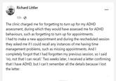 A typical ADHD tale Richard Littler 10h The clinic charged me for forgetting to turn up for my ADHD assessment, during which they would have assessed me for ADHD behaviours, such as forgetting to turn up for appointments. I had to make a new appointment and during the rescheduled session they asked me if I could recall any instances of me having time management problems, such as missing appointments. And I completely forgot that I had forgotten my previous session, so I said 'no, not that I can recall.' Two weeks later, I received a letter confirming that I have ADHD, but I can't remember all the details because I lost the letter.