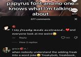 papyrus font and no one.2K knows what I'm talking... about 877 comments 877 I say freaky mode activated... and everyone look at me weird 3d Reply View 2 replies 140 grace when nobody understand the adding freak into a word joke 'freakybob, freakbook,