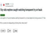 ← r/youtube 1 mo. ago FunTemperature5150 14yr olds nephew caught watching transparent try on hauls Discussion Just caught my 14 year old nephew watching transparent try on hauls despite only having access to YT kids. Why is youtube not safeguarding and taking these videos down? 205 167 I Share