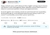 Brianna Wu ❤ @BriannaWu Follow ... Say what you will about the right wing, but more of them can disagree like adults and still have a damn conversation than progressives. It just gets so nasty and so personal so quickly. Everything is moralized because they can't or won't actually counter your points. • 11:45 AM 6/14/24 1.5K Views 4 Reposts 2 Quotes 67 Likes 1 Bookmark 27 ↑ Share this post with anyone, even if they aren't on X yet I ☑ This post has been deleted.