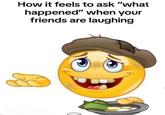 How it feels to ask "what happened" when your friends are laughing C