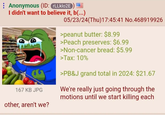 Anonymous (ID: rLLklo2E) I didn't want to believe it, b(...) 167 KB JPG other, aren't we? 05/23/24(Thu)17:45:41 No.468919926 >peanut butter: $8.99 >Peach preserves: $6.99 >Non-cancer bread: $5.99 >Tax: 10% >PB&J grand total in 2024: $21.67 We're really just going through the motions until we start killing each