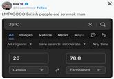 kira A @kirawontmiss. Follow LMFAOOOO British people are so weak man 26°C All Images Videos News Maps × Q 69 X All regions Safe search: moderate Any time 26 78.8 Celsius 74 Fahrenheit く