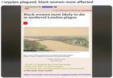 > wypipo plagued, black women most affected Anonymous (ID: nllmw9AA KEK 11/21/23(Tue)15:35:35 No.44944098 Black women most likely to die in medieval London plague 2 hours ago < MUSEUM OF LONDON 'London in 1400' by Amédée Forestier, a French artist who specialised in historical landscapes Black women of African descent were more likely to die of the medieval plague in London, academics at the Museum of London have found. plague london.png 649 KB PNG >30-40% of England dies from the plague >death rate 90%+ in some villages >"you know who the real victims were? black women" is this peak clown world? https://www.bbc.com/news/uk-england-london-67472933