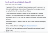 304 I am a 24 year old who was unschooled since the 4th grade. AMA submitted 13 years ago * (last edited 13 years ago) by unschooler I was lucky to live in Portland, which had (and still has) a great home-school community. My parents gave me the choice after third grade of staying in school or unschooling. I chose to unschool. It was not religiously motivated in any way, though I did meet other home schoolers for whom it likely was. I did fine in elementary school, but hated all the homework (busy work). My mom was great at finding other communities of home-schoolers to spend time with, and she helped me find resources when I wanted to learn something specific. Learned a lot of vocab through Magic the gathering and RPGs, taught myself to develop websites and program. Started community college at 18, transferred to Portland State, got a B.S. in math, and am now in California getting a Ph.D in statistics. For those completely unfamiliar with unschooling: http://en.wikipedia.org/wiki/Unschooling EDIT: It's been fun, but I have a qualifying exam to study for. Thanks for all the great questions, and I'm sorry if I didn't get to yours. 631 comments source share save hide report crosspost hide all child comments