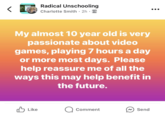 Radical Unschooling Charlotte Smith 2h My almost 10 year old is very passionate about video games, playing 7 hours a day or more most days. Please help reassure me of all the ways this may help benefit in the future. ✓ Like ☐ Comment Send